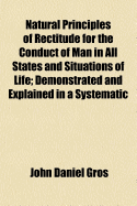 Natural Principles of Rectitude for the Conduct of Man in All States and Situations of Life: Demonstrated and Explained in a Systematic Treatise on Moral Philosophy ...