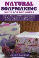Natural Soapmaking Guide for Beginners: Learn to Make Beautiful DIY Homemade Soap with Organic Ingredients - Using Melt and Pour Process, Cold Process and Hot Process Methods.