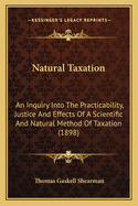 Natural Taxation: An Inquiry Into the Practicability, Justice and Effects of a Scientific and Natural Method of Taxation