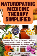 Naturopathic Medicine Therapy Simplified: Unlocking the Power of Optimal Vitality: A Comprehensive Guide to Targeting Your Health, Focusing on Key Points, and Achieving Wellness