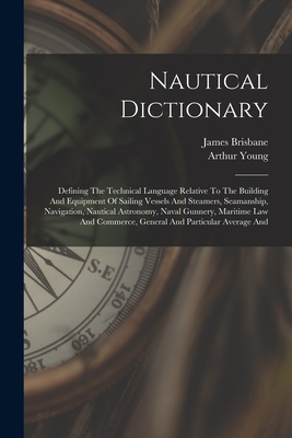 Nautical Dictionary: Defining The Technical Language Relative To The Building And Equipment Of Sailing Vessels And Steamers, Seamanship, Navigation, Nautical Astronomy, Naval Gunnery, Maritime Law And Commerce, General And Particular Average And - Young, Arthur, and Brisbane, James