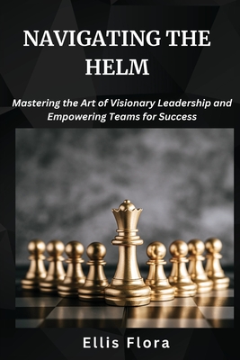 Navigating the Helm: Mastering the Art of Visionary Leadership and Empowering Teams for Success - Flora, Ellis