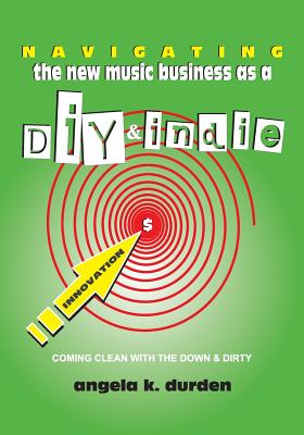 Navigating the New Music Business as a DIY and Indie: Coming Clean with the Down and Dirty - Durden, Angela K