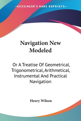 Navigation New Modeled: Or A Treatise Of Geometrical, Trigonometrical, Arithmetical, Instrumental And Practical Navigation - Wilson, Henry