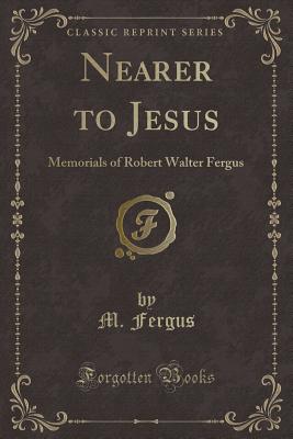 Nearer to Jesus: Memorials of Robert Walter Fergus (Classic Reprint) - Fergus, M