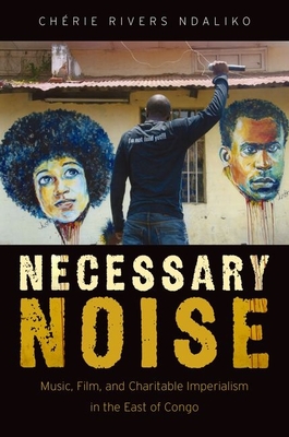 Necessary Noise: Art, Music, and Charitable Imperialism in the East of Congo - Ndaliko, Chaerie Rivers