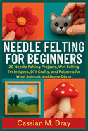 Needle Felting for Beginners: 20 Needle Felting Projects, Wet Felting Techniques, DIY Crafts, and Patterns for Wool Animals and Home Dcor