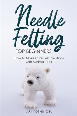 Needle Felting for Beginners: How to Make Cute Felt Creations with Minimal Tools - Yoshinobu, Ari