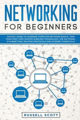 Networking for Beginners: An Easy Guide to Learning Computer Network Basics. Take Your First Step, Master Wireless Technology, the OSI Model, IP Subnetting, Routing Protocols and Internet Essentials. - Scott, Russell