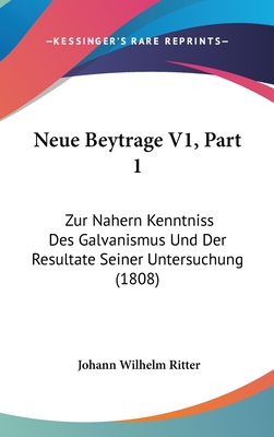 Neue Beytrage V1, Part 1: Zur Nahern Kenntniss Des Galvanismus Und Der Resultate Seiner Untersuchung (1808) - Ritter, Johann Wilhelm