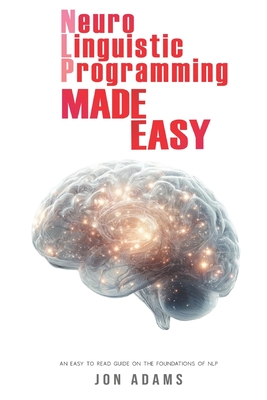 Neuro-Linguistic Programming Made Easy: An Easy To Read Guide On The Foundations Of NLP - Adams, Jon