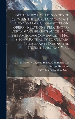 Neutrality. Correspondence Between the Secretary of State and Chairman, Committee on Foreign Relations, Relating to Certain Complaints Made That the American Government has Shown Partiality to Certain Belligerants During the Present European War - United States Dept of State (Creator), and United States Congress Senate Comm (Creator)