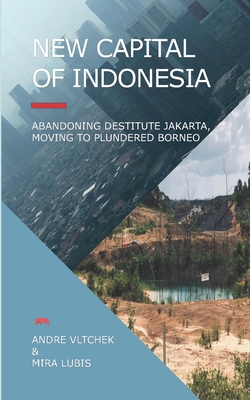 New Capital of Indonesia: Abandoning Destitute Jakarta, Moving to Plundered Borneo - Lubis, Mira, and Vltchek, Andre