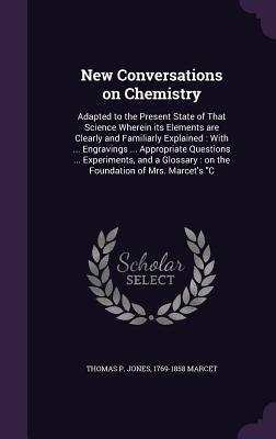 New Conversations on Chemistry: Adapted to the Present State of That Science Wherein its Elements are Clearly and Familiarly Explained: With ... Engravings ... Appropriate Questions ... Experiments, and a Glossary: on the Foundation of Mrs. Marcet's "C - Jones, Thomas P, and Marcet, Jane