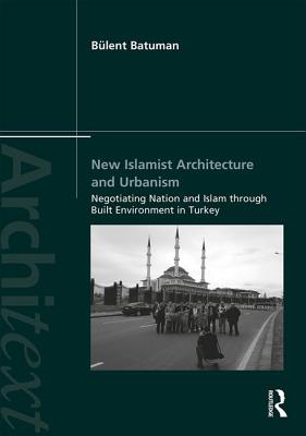 New Islamist Architecture and Urbanism: Negotiating Nation and Islam Through Built Environment in Turkey - Batuman, Blent