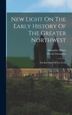 New Light On The Early History Of The Greater Northwest: The Red River Of The North - Henry, Alexander, and Thompson, David