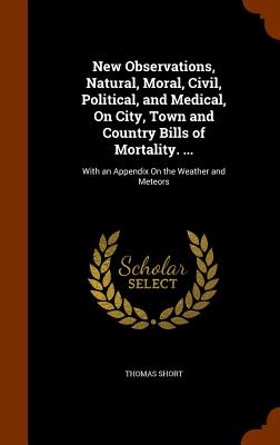 New Observations, Natural, Moral, Civil, Political, and Medical, On City, Town and Country Bills of Mortality. ...: With an Appendix On the Weather and Meteors - Short, Thomas