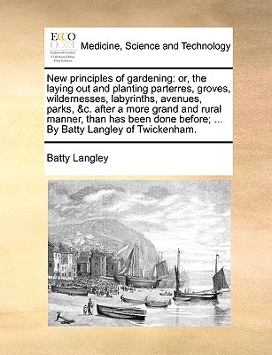 New principles of gardening: or, the laying out and planting parterres, groves, wildernesses, labyrinths, avenues, parks, &c. after a more grand and rural manner, than has been done before; ... By Batty Langley of Twickenham. - Langley, Batty