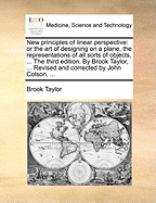 New Principles of Linear Perspective: Or the Art of Designing on a Plane, the Representations of All Sorts of Objects, ... the Third Edition. by Brook Taylor, ... Revised and Corrected by John Colson, ...