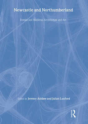 Newcastle and Northumberland: Roman and Medieval Architecture and Art - Ashbee, Jeremy (Editor), and Luxford, Julian (Editor)