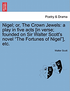 Nigel; Or, the Crown Jewels: A Play in Five Acts [In Verse; Founded on Sir Walter Scott's Novel the Fortunes of Nigel], Etc.