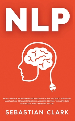 Nlp: Neuro Linguistic Programming Techniques for Social Influence, Persuasion, Manipulation, Communication Skills, and Mind Control, to master Dark psychology, Body Language, and CBT - Clark, Sebastian
