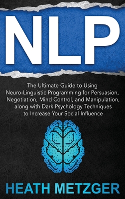 Nlp: The Ultimate Guide to Using Neuro-Linguistic Programming for Persuasion, Negotiation, Mind Control, and Manipulation, along with Dark Psychology Techniques to Increase Your Social Influence - Metzger, Heath
