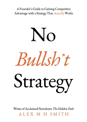 No Bullsh*t Strategy: A Founder's Guide to Gaining Competitive Advantage with a Strategy That Actually Works - Smith, Alex M H