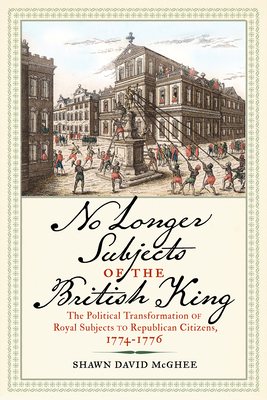 No Longer Subjects of the British King: The Political Transformation of Royal Subjects to Republican Citizens, 1774-1776 - McGhee, Shawn David