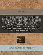 None But Christ, Or, a Plain and Familiar Treatise of the Knowledge of Christ Exciting All Men to Study to Know Iesus Christ, and Him Crucified, with a Particular, Applicatory, and Saving Knowledge, in Divers Sermons Upon I Cor. 2,2 / By John Wall. (1650) - Wall, John