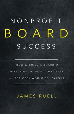 Nonprofit Board Success: How to Build a Board of Directors So Good That Even the Top CEOs Would Be Jealous - Ruell, James