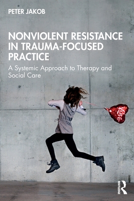 Nonviolent Resistance in Trauma-Focused Practice: A Systemic Approach to Therapy and Social Care - Jakob, Peter