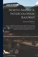 North America, Intercolonial Railway [microform]: Return to an Address of the Honourable the House of Commons Dated 30 June 1864, for Copy of Correspondence Between Any of the North American Provinces and the Imperial Government, Relating to Their...