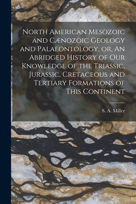 North American Mesozoic and Cnozoic Geology and Palaeontology, or, An Abridged History of Our Knowledge of the Triassic, Jurassic, Cretaceous and Tertiary Formations of This Continent [microform] - Miller, S a (Samuel Almond) 1836-1 (Creator)