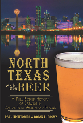 North Texas Beer:: A Full-Bodied History of Brewing in Dallas, Fort Worth and Beyond - Hightower, Paul, and Brown, Brian L