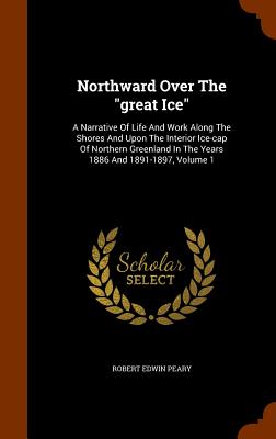 Northward Over The "great Ice": A Narrative Of Life And Work Along The Shores And Upon The Interior Ice-cap Of Northern Greenland In The Years 1886 And 1891-1897, Volume 1 - Peary, Robert Edwin