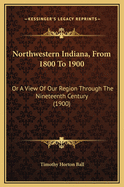 Northwestern Indiana, from 1800 to 1900: Or a View of Our Region Through the Nineteenth Century (1900)