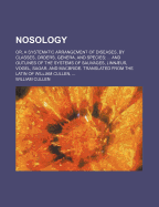 Nosology; Or, a Systematic Arrangement of Diseases, by Classes, Orders, Genera, and Species and Outlines of the Systems of Sauvages, Linnaeus, Vogel, Sagar, and MacBride. Translated from the Latin of William Cullen, - Cullen, William