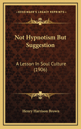 Not Hypnotism But Suggestion: A Lesson in Soul Culture (1906)