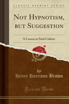 Not Hypnotism, But Suggestion: A Lesson in Soul Culture (Classic Reprint) - Brown, Henry Harrison