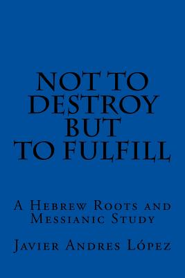 Not to Destroy but to Fulfill: A Hebrew Roots and Messianic Study - James, Leilani Michelle (Editor), and Lopez, Javier Andres