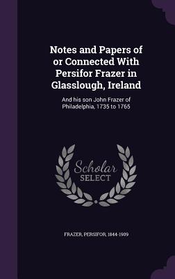 Notes and Papers of or Connected With Persifor Frazer in Glasslough, Ireland: And his son John Frazer of Philadelphia, 1735 to 1765 - Frazer, Persifor