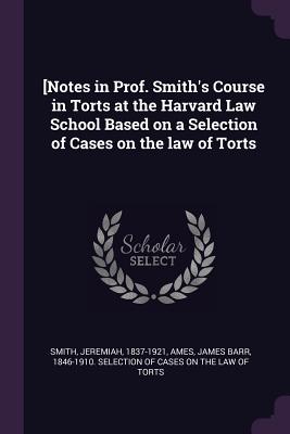 [Notes in Prof. Smith's Course in Torts at the Harvard Law School Based on a Selection of Cases on the law of Torts - Smith, Jeremiah, and Ames, James Barr 1846-1910 Selection O (Creator)