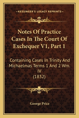 Notes of Practice Cases in the Court of Exchequer V1, Part 1: Containing Cases in Trinity and Michaelmas Terms 1 and 2 Wm. IV (1832) - Price, George
