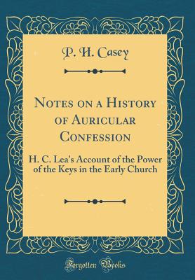 Notes on a History of Auricular Confession: H. C. Lea's Account of the Power of the Keys in the Early Church (Classic Reprint) - Casey, P H