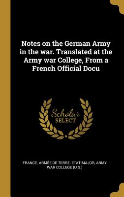 Notes on the German Army in the war. Translated at the Army war College, From a French Official Docu - France Arme de Terre Etat-Major (Creator), and Army War College (U S ) (Creator)