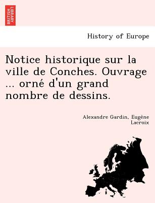 Notice Historique Sur La Ville de Conches. Ouvrage ... Orne D'Un Grand Nombre de Dessins. - Gardin, Alexandre, and LaCroix, Euge Ne