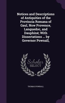 Notices and Descriptions of Antiquities of the Provincia Romana of Gaul, Now Provence, Languedoc, and Dauphin; With Dissertations ... by Governor Pownall, - Pownall, Thomas