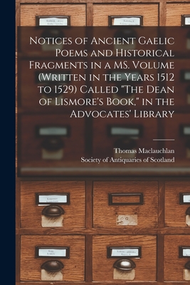 Notices of Ancient Gaelic Poems and Historical Fragments in a MS. Volume (written in the Years 1512 to 1529) Called "The Dean of Lismore's Book," in the Advocates' Library - MacLauchlan, Thomas 1816-1886, and Society of Antiquaries of Scotland (Creator)