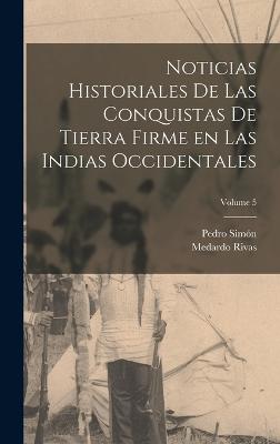 Noticias historiales de las conquistas de Tierra Firme en las Indias occidentales; Volume 5 - Simn, Pedro, and Rivas, Medardo